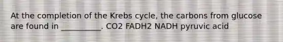 At the completion of the <a href='https://www.questionai.com/knowledge/kqfW58SNl2-krebs-cycle' class='anchor-knowledge'>krebs cycle</a>, the carbons from glucose are found in __________. CO2 FADH2 NADH pyruvic acid