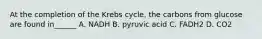 At the completion of the Krebs cycle, the carbons from glucose are found in______ A. NADH B. pyruvic acid C. FADH2 D. CO2