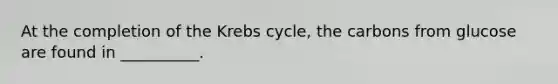 At the completion of the <a href='https://www.questionai.com/knowledge/kqfW58SNl2-krebs-cycle' class='anchor-knowledge'>krebs cycle</a>, the carbons from glucose are found in __________.