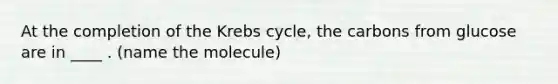 At the completion of the Krebs cycle, the carbons from glucose are in ____ . (name the molecule)