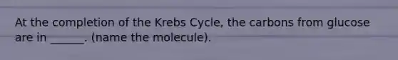 At the completion of the Krebs Cycle, the carbons from glucose are in ______. (name the molecule).