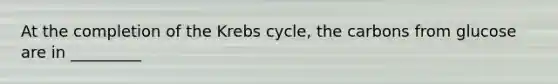 At the completion of the Krebs cycle, the carbons from glucose are in _________