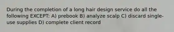 During the completion of a long hair design service do all the following EXCEPT: A) prebook B) analyze scalp C) discard single-use supplies D) complete client record