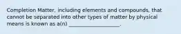 Completion Matter, including elements and compounds, that cannot be separated into other types of matter by physical means is known as a(n) ____________________.