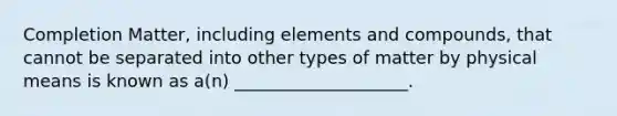 Completion Matter, including elements and compounds, that cannot be separated into other types of matter by physical means is known as a(n) ____________________.