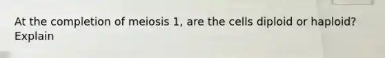 At the completion of meiosis 1, are the cells diploid or haploid? Explain