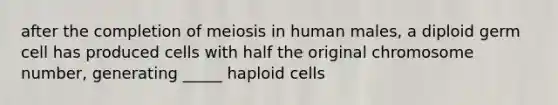 after the completion of meiosis in human males, a diploid germ cell has produced cells with half the original chromosome number, generating _____ haploid cells