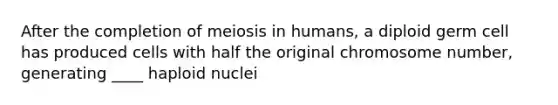 After the completion of meiosis in humans, a diploid germ cell has produced cells with half the original chromosome number, generating ____ haploid nuclei