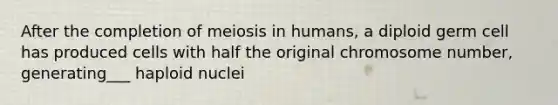 After the completion of meiosis in humans, a diploid germ cell has produced cells with half the original chromosome number, generating___ haploid nuclei