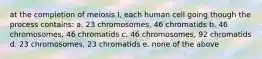 at the completion of meiosis I, each human cell going though the process contains: a. 23 chromosomes, 46 chromatids b. 46 chromosomes, 46 chromatids c. 46 chromosomes, 92 chromatids d. 23 chromosomes, 23 chromatids e. none of the above