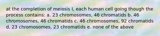 at the completion of meiosis I, each human cell going though the process contains: a. 23 chromosomes, 46 chromatids b. 46 chromosomes, 46 chromatids c. 46 chromosomes, 92 chromatids d. 23 chromosomes, 23 chromatids e. none of the above