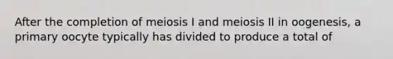 After the completion of meiosis I and meiosis II in oogenesis, a primary oocyte typically has divided to produce a total of