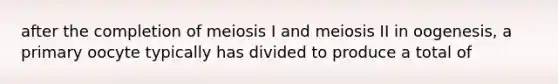 after the completion of meiosis I and meiosis II in oogenesis, a primary oocyte typically has divided to produce a total of