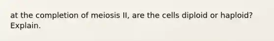 at the completion of meiosis II, are the cells diploid or haploid? Explain.