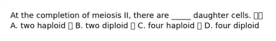 At the completion of meiosis II, there are _____ daughter cells.  A. two haploid  B. two diploid  C. four haploid  D. four diploid