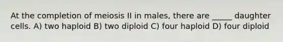 At the completion of meiosis II in males, there are _____ daughter cells. A) two haploid B) two diploid C) four haploid D) four diploid