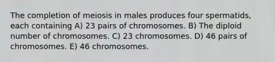 The completion of meiosis in males produces four spermatids, each containing A) 23 pairs of chromosomes. B) The diploid number of chromosomes. C) 23 chromosomes. D) 46 pairs of chromosomes. E) 46 chromosomes.