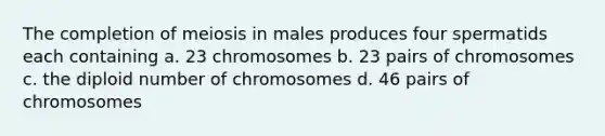 The completion of meiosis in males produces four spermatids each containing a. 23 chromosomes b. 23 pairs of chromosomes c. the diploid number of chromosomes d. 46 pairs of chromosomes