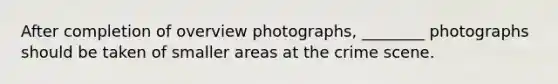 After completion of overview photographs, ________ photographs should be taken of smaller areas at the crime scene.