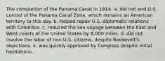 The completion of the Panama Canal in 1914: a. did not end U.S. control of the Panama Canal Zone, which remains an American territory to this day. b. helped repair U.S. diplomatic relations with Colombia. c. reduced the sea voyage between the East and West coasts of the United States by 8,000 miles. d. did not involve the labor of non-U.S. citizens, despite Roosevelt's objections. e. was quickly approved by Congress despite initial hesitations.