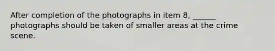 After completion of the photographs in item 8, ______ photographs should be taken of smaller areas at the crime scene.