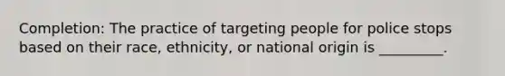 Completion: The practice of targeting people for police stops based on their race, ethnicity, or national origin is _________.