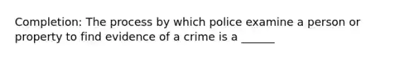 Completion: The process by which police examine a person or property to find evidence of a crime is a ______