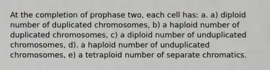 At the completion of prophase two, each cell has: a. a) diploid number of duplicated chromosomes, b) a haploid number of duplicated chromosomes, c) a diploid number of unduplicated chromosomes, d). a haploid number of unduplicated chromosomes, e) a tetraploid number of separate chromatics.