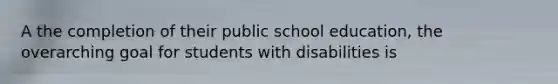 A the completion of their public school education, the overarching goal for students with disabilities is