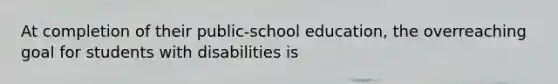 At completion of their public-school education, the overreaching goal for students with disabilities is