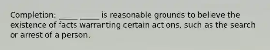 Completion: _____ _____ is reasonable grounds to believe the existence of facts warranting certain actions, such as the search or arrest of a person.