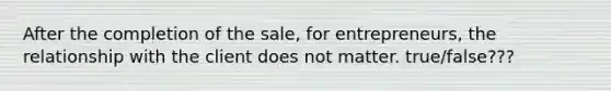 After the completion of the sale, for entrepreneurs, the relationship with the client does not matter. true/false???