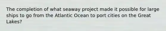 The completion of what seaway project made it possible for large ships to go from the Atlantic Ocean to port cities on the Great Lakes?