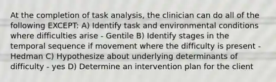 At the completion of task analysis, the clinician can do all of the following EXCEPT: A) Identify task and environmental conditions where difficulties arise - Gentile B) Identify stages in the temporal sequence if movement where the difficulty is present - Hedman C) Hypothesize about underlying determinants of difficulty - yes D) Determine an intervention plan for the client