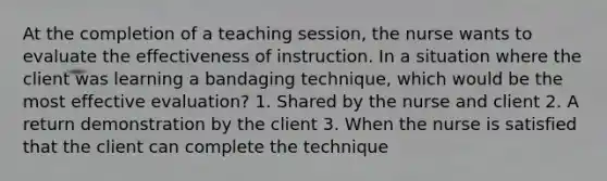 At the completion of a teaching session, the nurse wants to evaluate the effectiveness of instruction. In a situation where the client was learning a bandaging technique, which would be the most effective evaluation? 1. Shared by the nurse and client 2. A return demonstration by the client 3. When the nurse is satisfied that the client can complete the technique