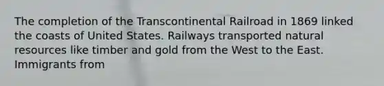 The completion of the Transcontinental Railroad in 1869 linked the coasts of United States. Railways transported natural resources like timber and gold from the West to the East. Immigrants from