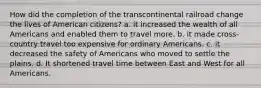 How did the completion of the transcontinental railroad change the lives of American citizens? a. it increased the wealth of all Americans and enabled them to travel more. b. it made cross-country travel too expensive for ordinary Americans. c. it decreased the safety of Americans who moved to settle the plains. d. It shortened travel time between East and West for all Americans.