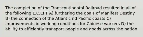 The completion of the Transcontinental Railroad resulted in all of the following EXCEPT A) furthering the goals of Manifest Destiny B) the connection of the Atlantic nd Pacific coasts C) improvements in working conditions for Chinese workers D) the ability to efficiently transport people and goods across the nation