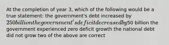 At the completion of year 3, which of the following would be a true statement: the government's debt increased by 250 billion the government's deficit decreased by50 billion the government experienced zero deficit growth the national debt did not grow two of the above are correct