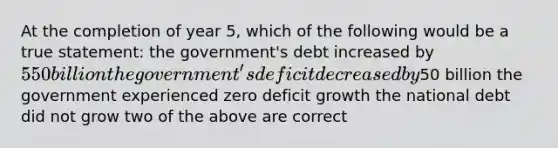 At the completion of year 5, which of the following would be a true statement: the government's debt increased by 550 billion the government's deficit decreased by50 billion the government experienced zero deficit growth the national debt did not grow two of the above are correct