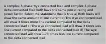 A complex 3-phase wye connected load and complex 3-phase delta connected load both have the same power rating and power factor. Select the statement that is true a) Both loads will draw the same amount of line current b) The wye connected load will draw 3 times more line current compared to the delta connected load c) The wye connected load will draw 3 times less line current compared to the delta connected load d) The wye connected load will draw 1.73 times less line current compared to the delta connected load