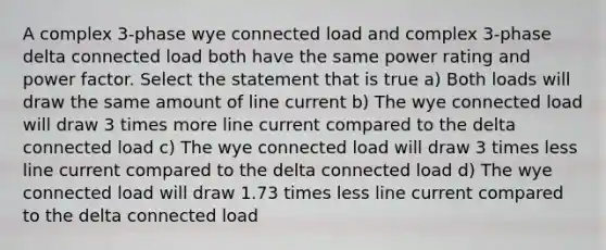 A complex 3-phase wye connected load and complex 3-phase delta connected load both have the same power rating and power factor. Select the statement that is true a) Both loads will draw the same amount of line current b) The wye connected load will draw 3 times more line current compared to the delta connected load c) The wye connected load will draw 3 times less line current compared to the delta connected load d) The wye connected load will draw 1.73 times less line current compared to the delta connected load