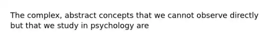 The complex, abstract concepts that we cannot observe directly but that we study in psychology are