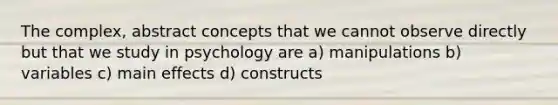 The complex, abstract concepts that we cannot observe directly but that we study in psychology are a) manipulations b) variables c) main effects d) constructs