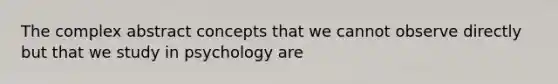 The complex abstract concepts that we cannot observe directly but that we study in psychology are