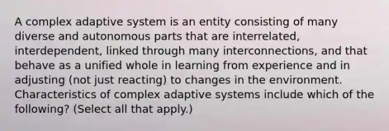 A complex adaptive system is an entity consisting of many diverse and autonomous parts that are interrelated, interdependent, linked through many interconnections, and that behave as a unified whole in learning from experience and in adjusting (not just reacting) to changes in the environment. Characteristics of complex adaptive systems include which of the following? (Select all that apply.)