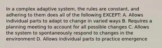 In a complex adaptive system, the rules are constant, and adhering to them does all of the following EXCEPT: A. Allows individual parts to adapt to change in varied ways B. Requires a planning meeting to account for all possible changes C. Allows the system to spontaneously respond to changes in the environment D. Allows individual parts to practice emergence