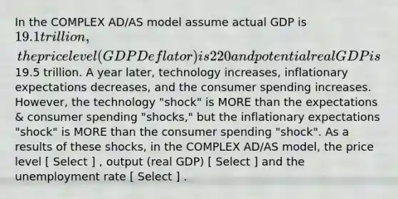 In the COMPLEX AD/AS model assume actual GDP is 19.1 trillion, the price level (GDP Deflator) is 220 and potential real GDP is19.5 trillion. A year later, technology increases, inflationary expectations decreases, and the consumer spending increases. However, the technology "shock" is MORE than the expectations & consumer spending "shocks," but the inflationary expectations "shock" is MORE than the consumer spending "shock". As a results of these shocks, in the COMPLEX AD/AS model, the price level [ Select ] , output (real GDP) [ Select ] and the unemployment rate [ Select ] .