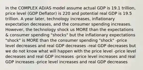 in the COMPLEX AD/AS model assume actual GDP is 19.1 trillion, price level (GDP Deflator) is 220 and potential real GDP is 19.5 trillion. A year later, technology increases, inflationary expectation decreases, and the consumer spending increases. However, the technology shock us MORE than the expectations & consumer spending "shocks" but the inflationary expectations "shock" is MORE than the consumer spending "shock" -price level decreases and real GDP decreases -real GDP decreases but we do not know what will happen with the price level -price level decreases and real GDP increases -price level increases and real GDP increases -price level increases and real GDP decreases