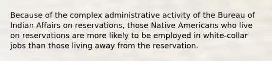 Because of the complex administrative activity of the Bureau of Indian Affairs on reservations, those <a href='https://www.questionai.com/knowledge/k3QII3MXja-native-americans' class='anchor-knowledge'>native americans</a> who live on reservations are more likely to be employed in white-collar jobs than those living away from the reservation.